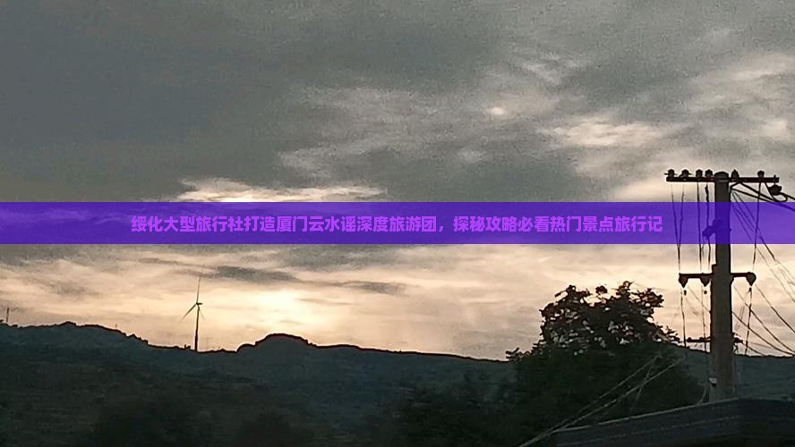 绥化大型旅行社打造厦门云水谣深度旅游团，探秘攻略必看热门景点旅行记