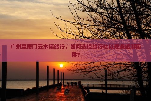 广州至厦门云水谣旅行，如何选择旅行社以规避旅游陷阱？