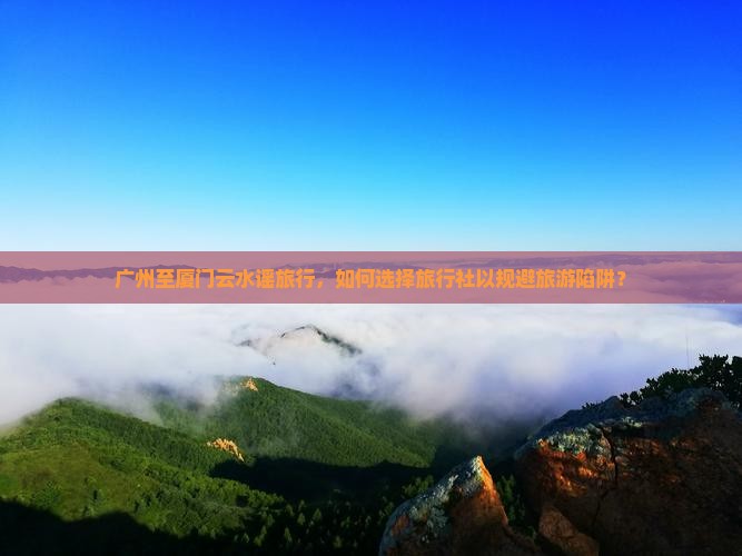 广州至厦门云水谣旅行，如何选择旅行社以规避旅游陷阱？