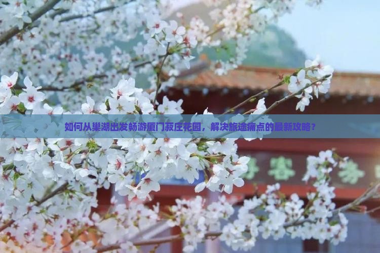 如何从巢湖出发畅游厦门菽庄花园，解决旅途痛点的最新攻略？