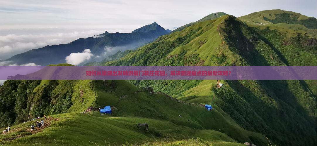 如何从巢湖出发畅游厦门菽庄花园，解决旅途痛点的最新攻略？