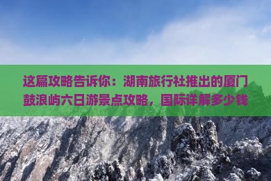 这篇攻略告诉你：湖南旅行社推出的厦门鼓浪屿六日游景点攻略，国际详解多少钱！