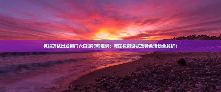 克拉玛依出发厦门六日游行程规划：菽庄花园游览及特色活动全解析？