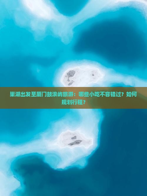 巢湖出发至厦门鼓浪屿旅游：哪些小吃不容错过？如何规划行程？