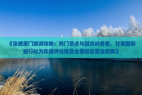 《张掖厦门旅游攻略：热门景点与鼓浪屿看看，甘肃国际旅行社为您提供住宿及全面信息营业指南》