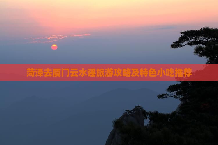 菏泽去厦门云水谣旅游攻略及特色小吃推荐