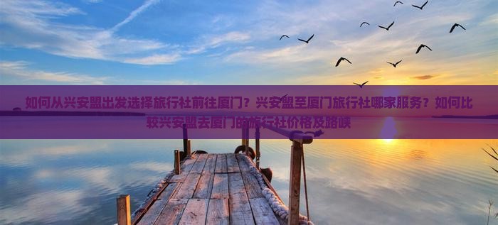 如何从兴安盟出发选择旅行社前往厦门？兴安盟至厦门旅行社哪家服务？如何比较兴安盟去厦门的旅行社价格及路峡