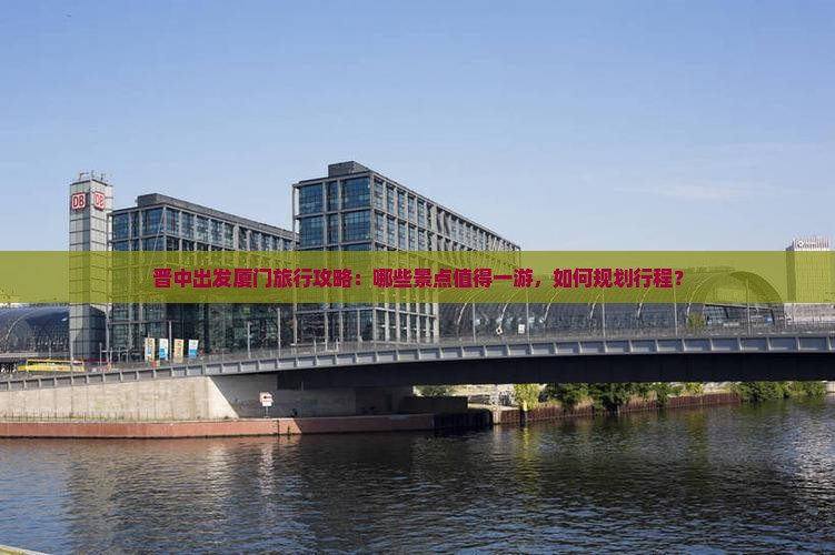 晋中出发厦门旅行攻略：哪些景点值得一游，如何规划行程？