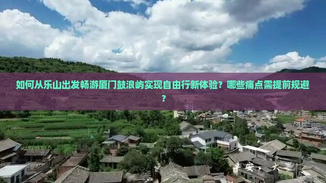 如何从乐山出发畅游厦门鼓浪屿实现自由行新体验？哪些痛点需提前规避？