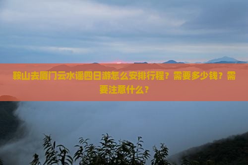 鞍山去厦门云水谣四日游怎么安排行程？需要多少钱？需要注意什么？