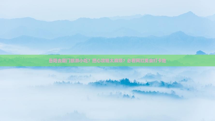 岳阳去厦门旅游小吃？担心攻略太麻烦？必看网红美食打卡地