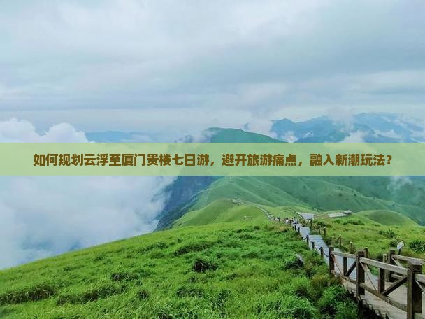 如何规划云浮至厦门贵楼七日游，避开旅游痛点，融入新潮玩法？