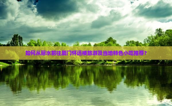 如何从丽水前往厦门怀远楼旅游及当地特色小吃推荐？