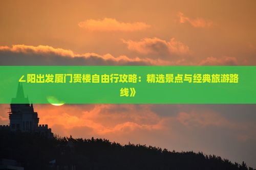 ∠阳出发厦门贵楼自由行攻略：精选景点与经典旅游路线》
