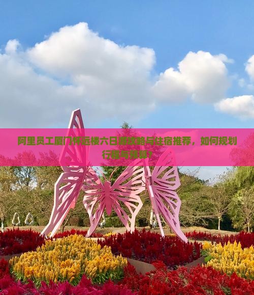 阿里员工厦门怀远楼六日游攻略与住宿推荐，如何规划行程与预算？
