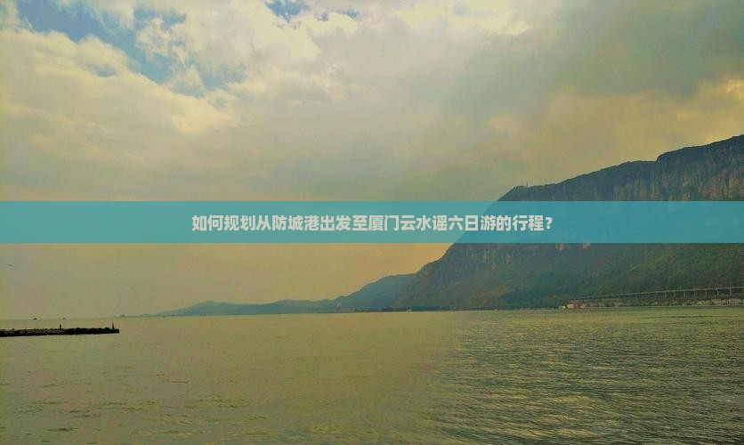 如何规划从防城港出发至厦门云水谣六日游的行程？