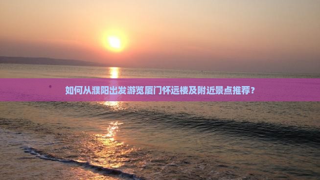 如何从濮阳出发游览厦门怀远楼及附近景点推荐？