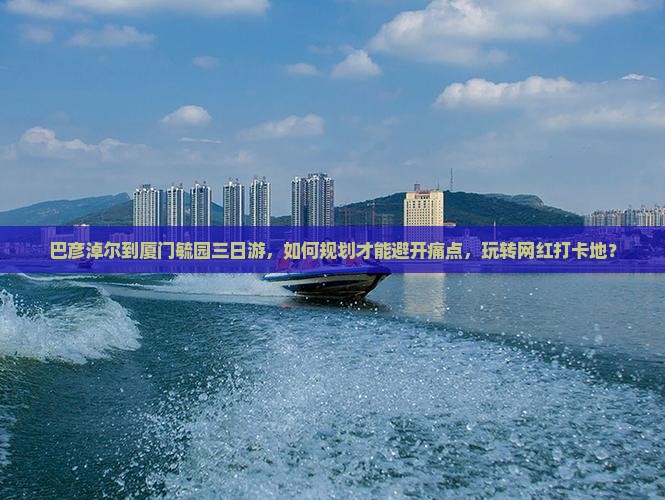 巴彦淖尔到厦门毓园三日游，如何规划才能避开痛点，玩转网红打卡地？