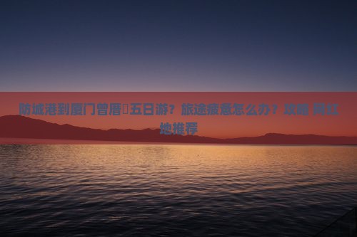 防城港到厦门曾厝垵五日游？旅途疲惫怎么办？攻略+网红地推荐