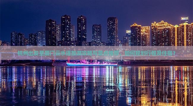 杭州出发至厦门云水谣旅游攻略与景点推荐，如何规划行程及住宿？