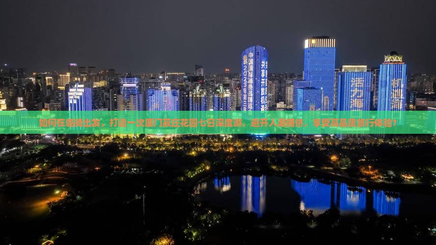 如何在临猗出发，打造一次厦门菽庄花园七日深度游，避开人潮拥挤，享受高品质旅行体验？