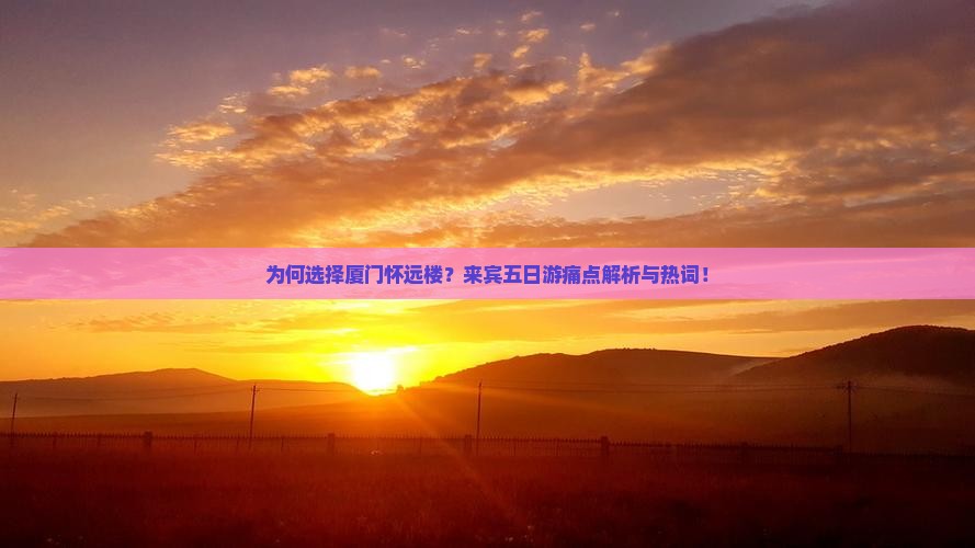 为何选择厦门怀远楼？来宾五日游痛点解析与热词！