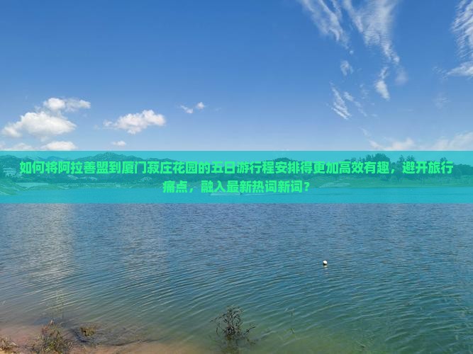 如何将阿拉善盟到厦门菽庄花园的五日游行程安排得更加高效有趣，避开旅行痛点，融入最新热词新词？