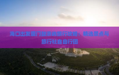 海口出发厦门鼓浪屿旅行攻略：精选景点与旅行社自由行团