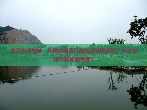 去云水谣旅游，从重庆到厦门的旅行社哪家好？怎么安排行程比较合理？