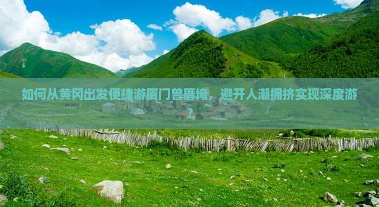 如何从黄冈出发便捷游厦门曾厝埯，避开人潮拥挤实现深度游？