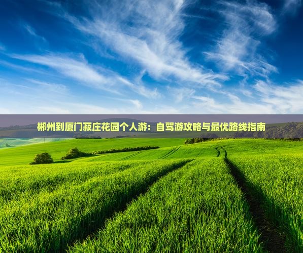 郴州到厦门菽庄花园个人游：自驾游攻略与最优路线指南