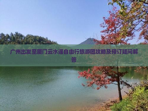 广州出发至厦门云水谣自由行旅游团攻略及预订疑问解答