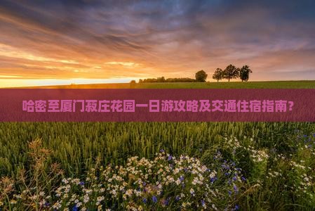 哈密至厦门菽庄花园一日游攻略及交通住宿指南？