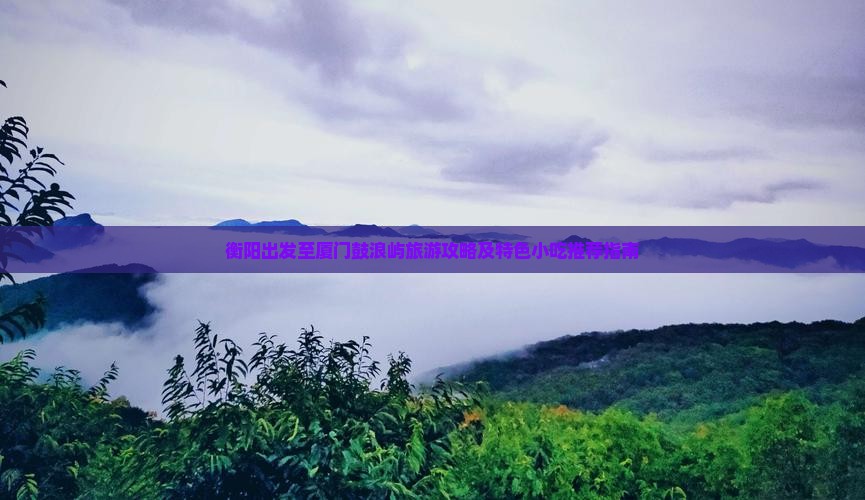 衡阳出发至厦门鼓浪屿旅游攻略及特色小吃推荐指南