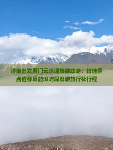 济南出发厦门云水谣旅游攻略：精选景点推荐及鼓浪屿深度游旅行社行程