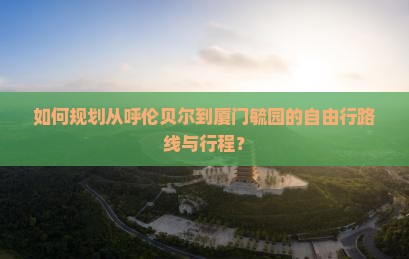 如何规划从呼伦贝尔到厦门毓园的自由行路线与行程？