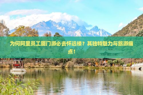 为何阿里员工厦门游必去怀远楼？其独特魅力与旅游痛点！