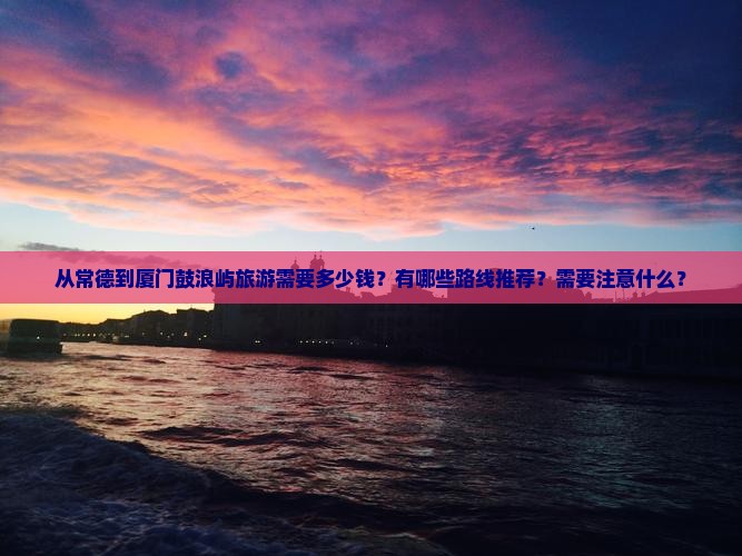 从常德到厦门鼓浪屿旅游需要多少钱？有哪些路线推荐？需要注意什么？
