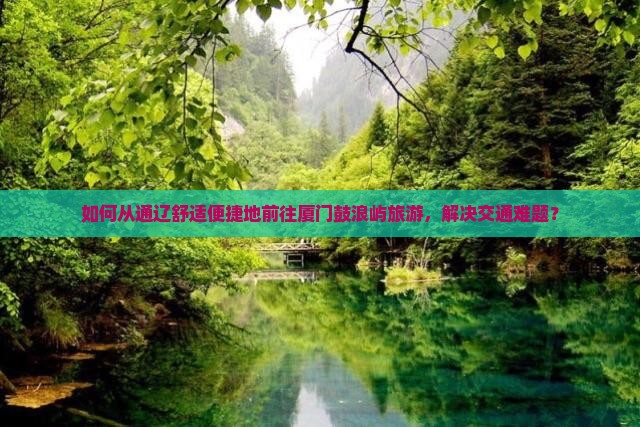 如何从通辽舒适便捷地前往厦门鼓浪屿旅游，解决交通难题？