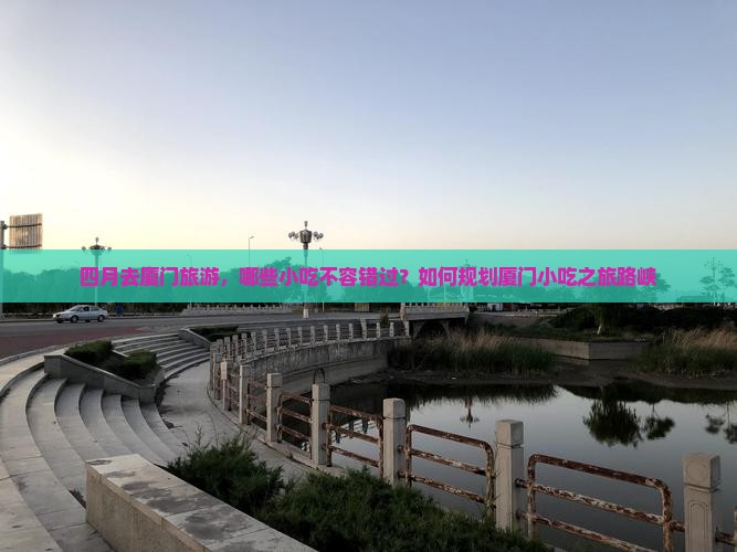 四月去厦门旅游，哪些小吃不容错过？如何规划厦门小吃之旅路峡