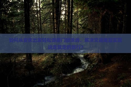 如何从安庆出发轻松游厦门鼓浪屿，解决交通难题实现说走就走的旅行？