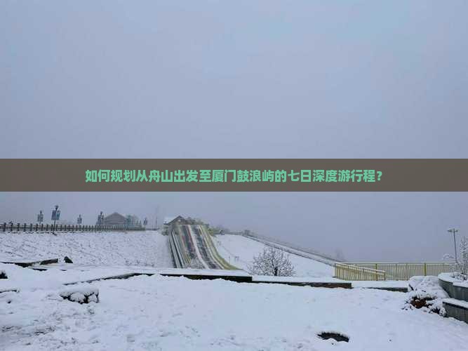 如何规划从舟山出发至厦门鼓浪屿的七日深度游行程？