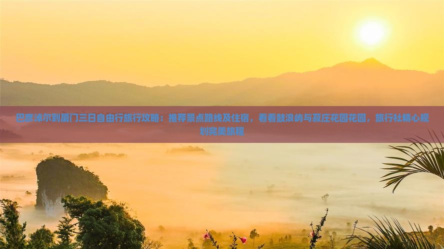 巴彦淖尔到厦门三日自由行旅行攻略：推荐景点路线及住宿，看看鼓浪屿与菽庄花园花园，旅行社精心规划完美旅程