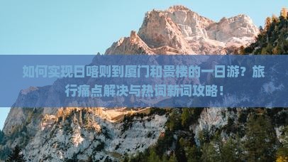 如何实现日喀则到厦门和贵楼的一日游？旅行痛点解决与热词新词攻略！