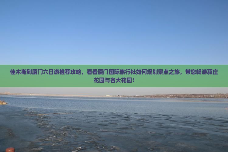 佳木斯到厦门六日游推荐攻略，看看厦门国际旅行社如何规划景点之旅，带您畅游菽庄花园与各大花园！