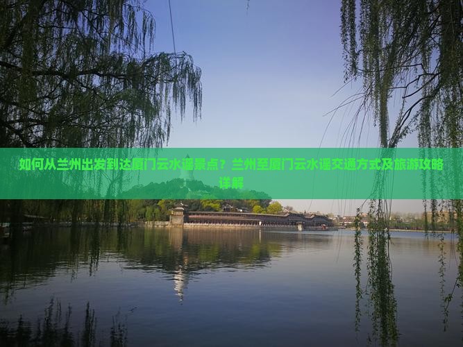 如何从兰州出发到达厦门云水谣景点？兰州至厦门云水谣交通方式及旅游攻略详解