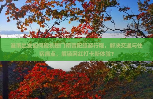 淮南出发如何规划厦门南普陀旅游行程，解决交通与住宿痛点，解锁网红打卡新体验？