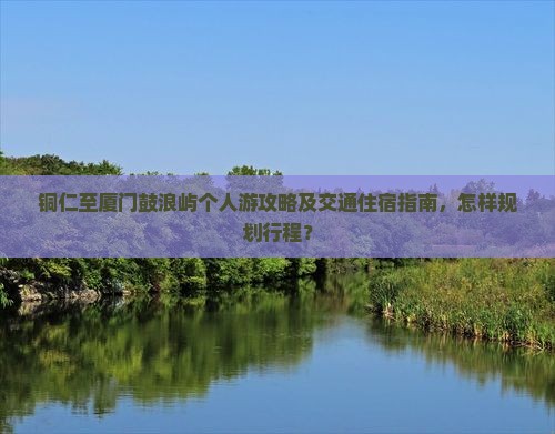 铜仁至厦门鼓浪屿个人游攻略及交通住宿指南，怎样规划行程？