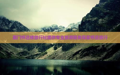 厦门怀远楼旅行社提供专业旅游服务探索怀远旅行