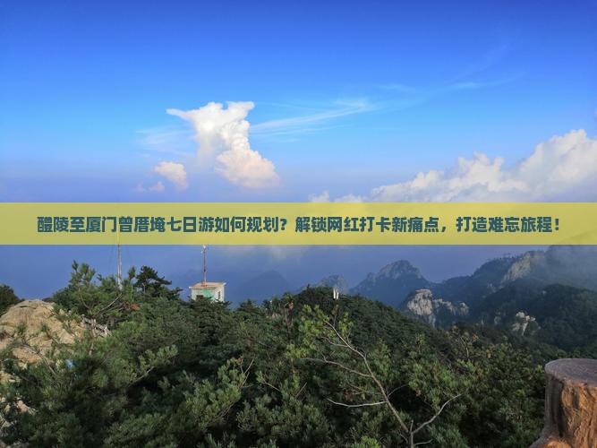 醴陵至厦门曾厝埯七日游如何规划？解锁网红打卡新痛点，打造难忘旅程！